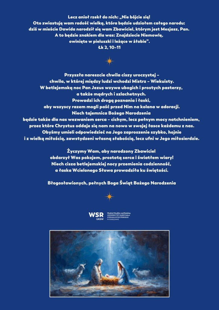 Lecz anioł rzekł do nich: „Nie bójcie się! Oto zwiastuję wam radość wielką, która będzie udziałem całego narodu: dziś w mieście Dawida narodził się wam Zbawiciel, 
którym jest Mesjasz, Pan. A to będzie znakiem dla was: Znajdziecie
Niemowlę, owinięte w pieluszki i leżące w żłobie”.
Łk 2, 10–11
 
 
 
Przyszła nareszcie chwila ciszy uroczystej –
chwila, w której między ludzi wchodzi Mistrz – Wiekuisty.
W betlejemską noc Pan Jezus wzywa ubogich i prostych pasterzy,
a także mądrych i szlachetnych.
Prowadzi ich drogą poznania i łaski,
aby wszyscy razem mogli paść przed Nim na kolana w adoracji.
Niech tajemnica Bożego Narodzenia będzie także dla nas wezwaniem serca – cichym, lecz pełnym mocy natchnieniem,
przez które Chrystus oddaje się nam na nowo w swojej łasce każdemu z nas. Obyśmy umieli odpowiedzieć na Jego zaproszenie szybko, hojnie i z wielką miłością, zawstydzeni własną słabością, lecz ufni w Jego miłosierdzie.
Życzymy Wam, aby narodzony Zbawiciel
obdarzył Was pokojem, prostotą serca i światłem wiary!
Niech cisza betlejemskiej nocy przemienia codzienność,
a łaska Wcielonego Słowa prowadziła ku świętości.
 
Błogosławionych, pełnych Boga Świąt Bożego Narodzenia