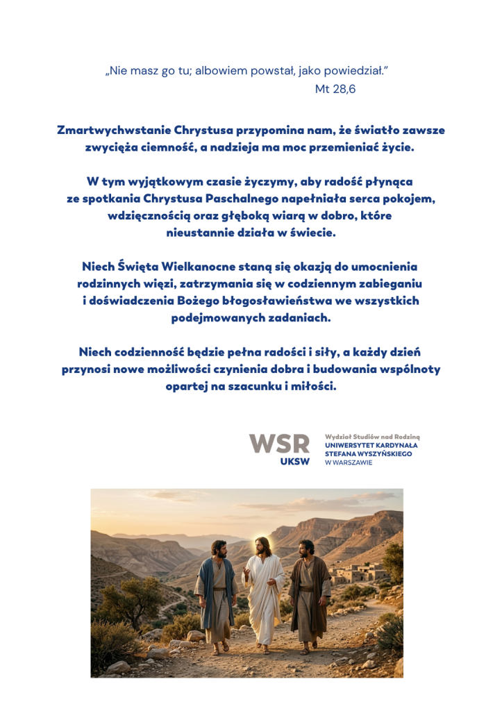 „Nie masz go tu; albowiem powstał, jako powiedział.” (Mt 28,6) Zmartwychwstanie Chrystusa przypomina nam, że światło zawsze zwycięża ciemność, a nadzieja ma moc przemieniać życie. W tym wyjątkowym czasie życzymy, aby radość płynąca ze spotkania Chrystusa Paschalnego napełniała serca pokojem, wdzięcznością oraz głęboką wiarą w dobro, które nieustannie działa w świecie. Niech Święta Wielkanocne staną się okazją do umocnienia rodzinnych więzi, zatrzymania się w codziennym zabieganiu i doświadczenia Bożego błogosławieństwa we wszystkich podejmowanych zadaniach. Niech codzienność będzie pełna radości i siły, a każdy dzień przynosi nowe możliwości czynienia dobra i budowania wspólnoty opartej na szacunku i miłości. Wydział Studiów nad Rodziną